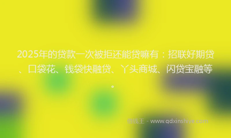 2025年的贷款一次被拒还能贷嘛有：招联好期贷、口袋花、钱袋快融贷、丫头商城、闪贷宝融等。