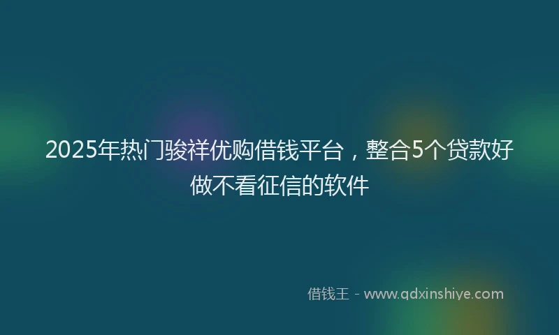 2025年热门骏祥优购借钱平台，整合5个贷款好做不看征信的软件