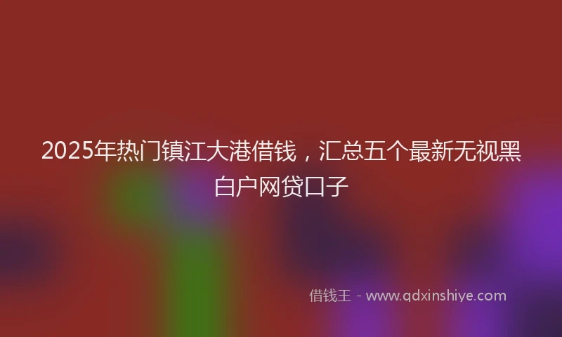 2025年热门镇江大港借钱，汇总五个最新无视黑白户网贷口子
