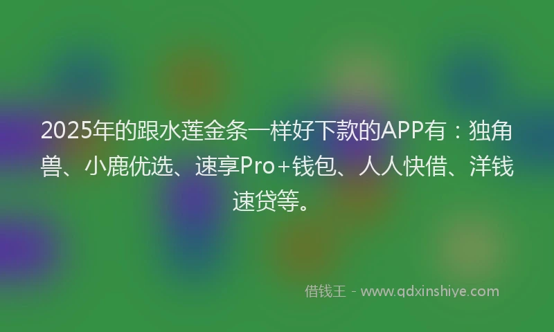 2025年的跟水莲金条一样好下款的APP有：独角兽、小鹿优选、速享Pro+钱包、人人快借、洋钱速贷等。