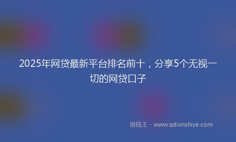 2025年网贷最新平台排名前十，分享5个无视一切的网贷口子