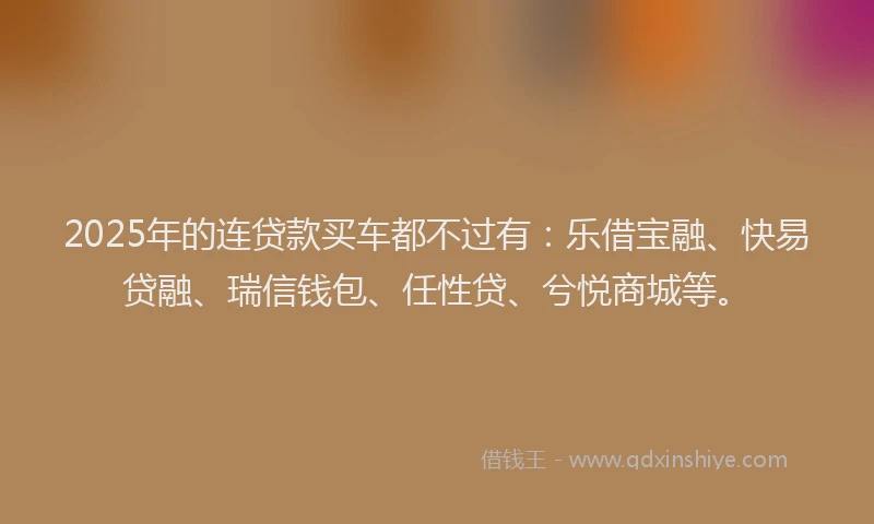 2025年的连贷款买车都不过有：乐借宝融、快易贷融、瑞信钱包、任性贷、兮悦商城等。