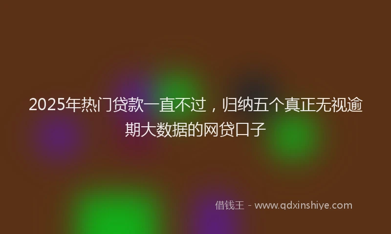 2025年热门贷款一直不过，归纳五个真正无视逾期大数据的网贷口子
