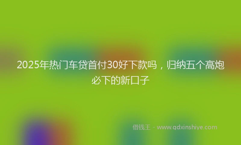 2025年热门车贷首付30好下款吗，归纳五个高炮必下的新口子