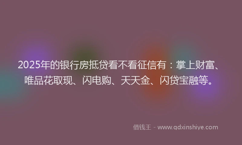 2025年的银行房抵贷看不看征信有：掌上财富、唯品花取现、闪电购、天天金、闪贷宝融等。