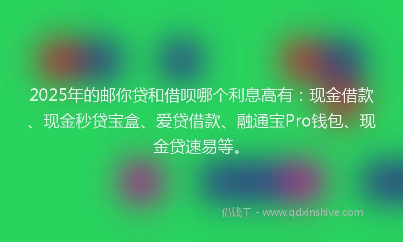 2025年的邮你贷和借呗哪个利息高有：现金借款、现金秒贷宝盒、爱贷借款、融通宝Pro钱包、现金贷速易等。