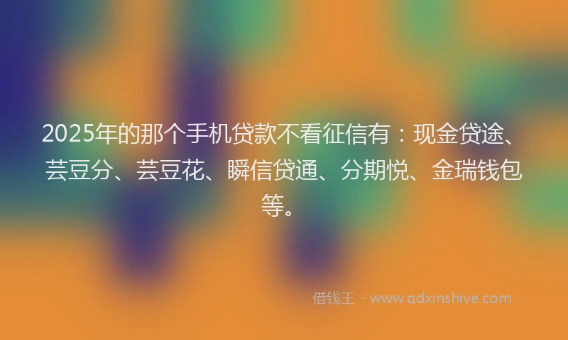 2025年的那个手机贷款不看征信有：现金贷途、芸豆分、芸豆花、瞬信贷通、分期悦、金瑞钱包等。