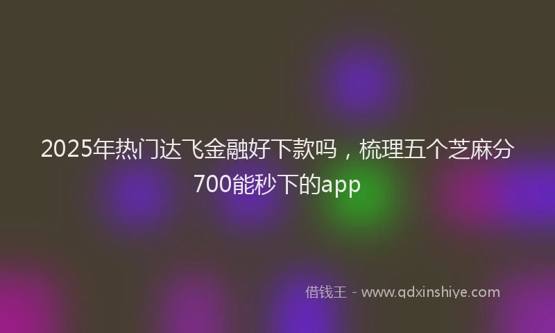 2025年热门达飞金融好下款吗，梳理五个芝麻分700能秒下的app