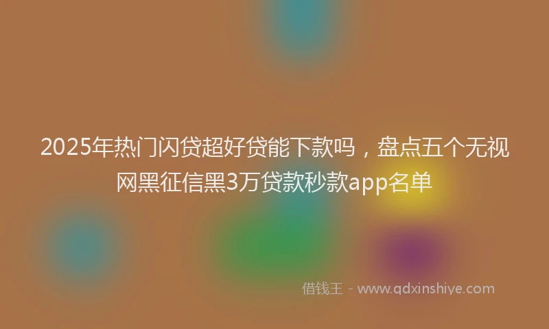 2025年热门闪贷超好贷能下款吗，盘点五个无视网黑征信黑3万贷款秒款app名单
