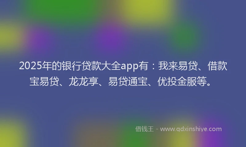 2025年的银行贷款大全app有：我来易贷、借款宝易贷、龙龙享、易贷通宝、优投金服等。