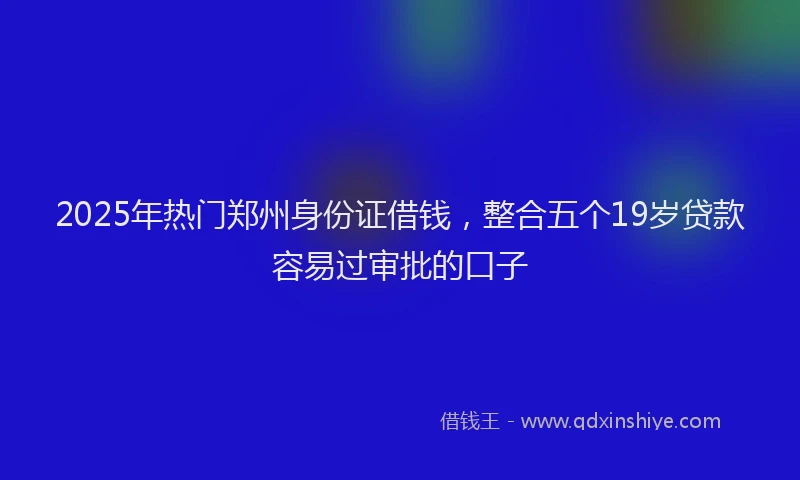 2025年热门郑州身份证借钱，整合五个19岁贷款容易过审批的口子
