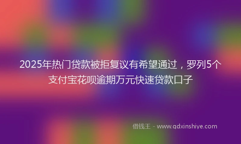 2025年热门贷款被拒复议有希望通过，罗列5个支付宝花呗逾期万元快速贷款口子