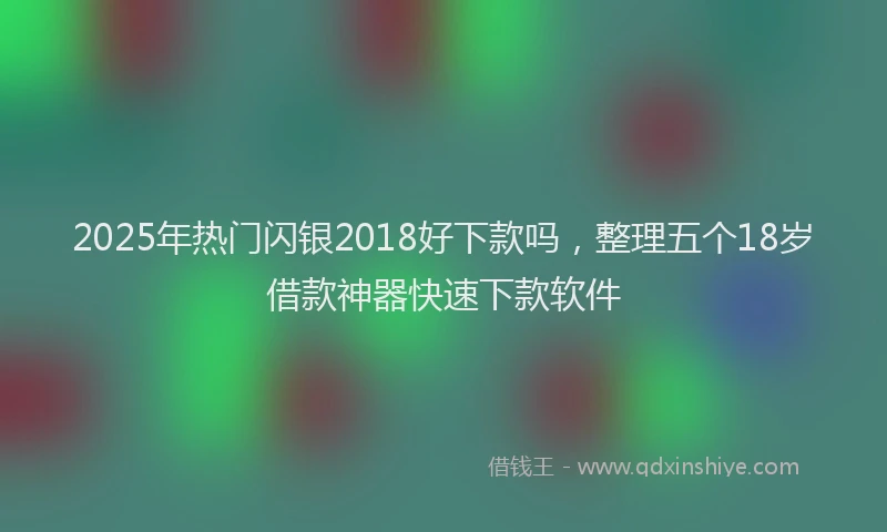 2025年热门闪银2018好下款吗，整理五个18岁借款神器快速下款软件