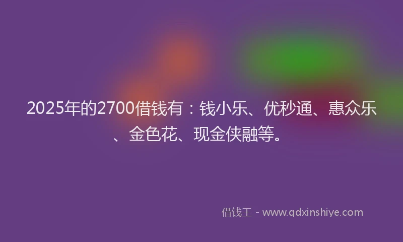 2025年的2700借钱有：钱小乐、优秒通、惠众乐、金色花、现金侠融等。