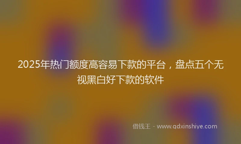2025年热门额度高容易下款的平台，盘点五个无视黑白好下款的软件