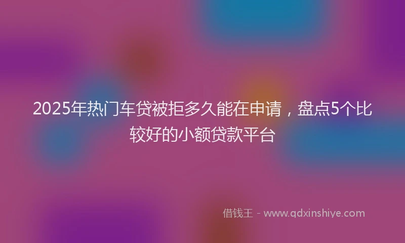 2025年热门车贷被拒多久能在申请，盘点5个比较好的小额贷款平台
