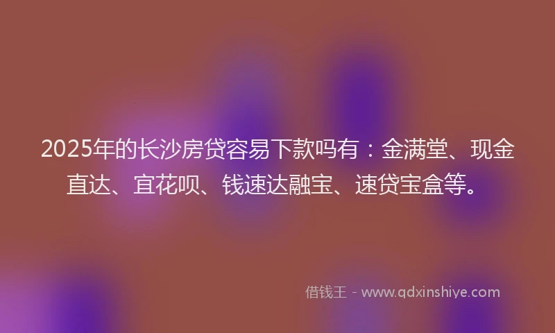 2025年的长沙房贷容易下款吗有：金满堂、现金直达、宜花呗、钱速达融宝、速贷宝盒等。