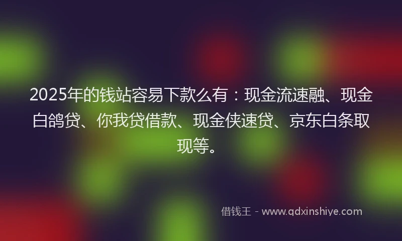 2025年的钱站容易下款么有：现金流速融、现金白鸽贷、你我贷借款、现金侠速贷、京东白条取现等。