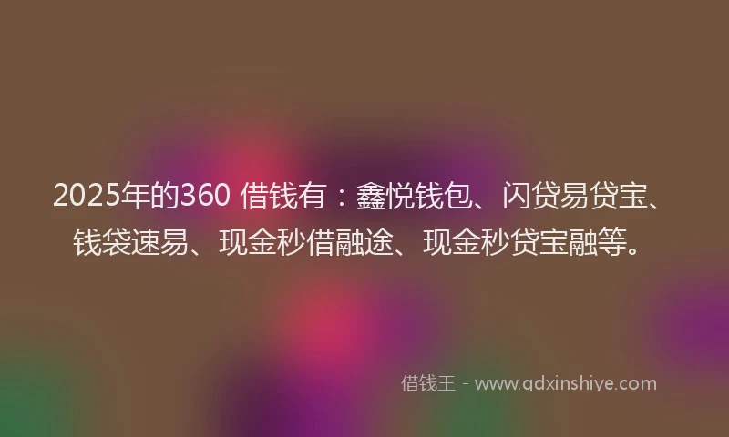 2025年的360 借钱有：鑫悦钱包、闪贷易贷宝、钱袋速易、现金秒借融途、现金秒贷宝融等。
