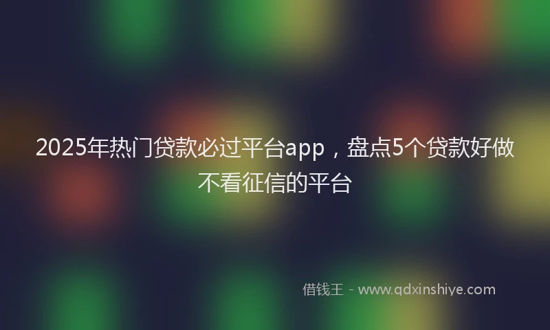 2025年热门贷款必过平台app，盘点5个贷款好做不看征信的平台