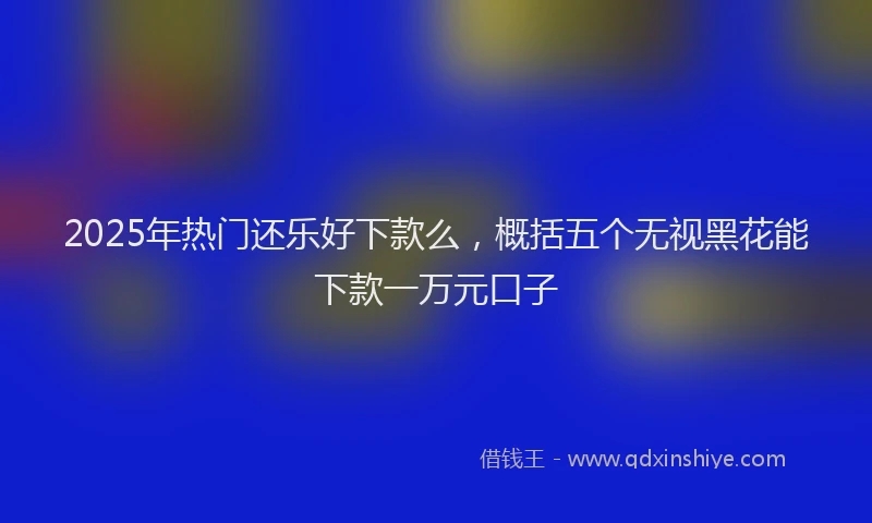 2025年热门还乐好下款么，概括五个无视黑花能下款一万元口子