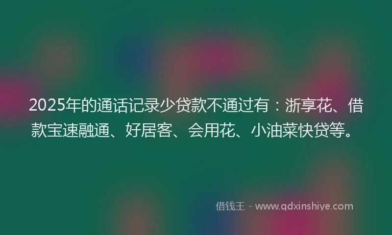 2025年的通话记录少贷款不通过有：浙享花、借款宝速融通、好居客、会用花、小油菜快贷等。