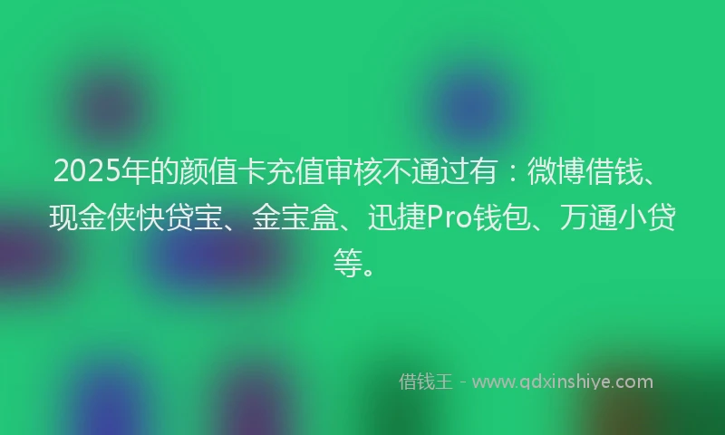 2025年的颜值卡充值审核不通过有：微博借钱、现金侠快贷宝、金宝盒、迅捷Pro钱包、万通小贷等。