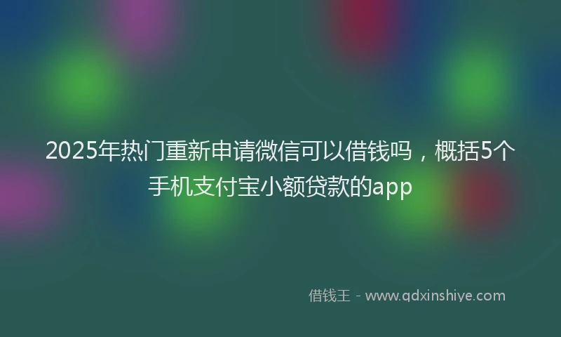 2025年热门重新申请微信可以借钱吗，概括5个手机支付宝小额贷款的app