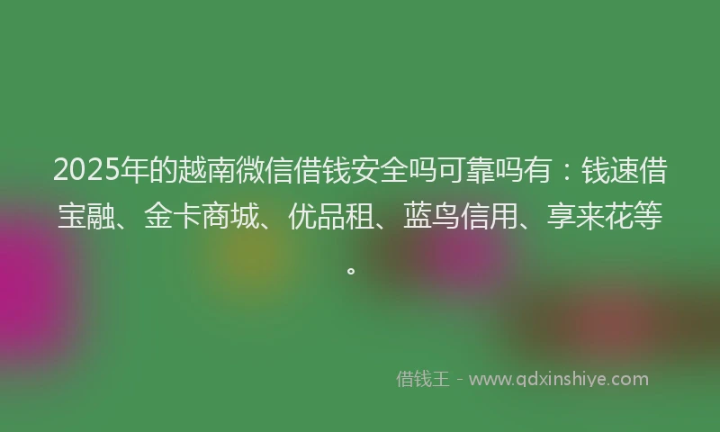 2025年的越南微信借钱安全吗可靠吗有：钱速借宝融、金卡商城、优品租、蓝鸟信用、享来花等。