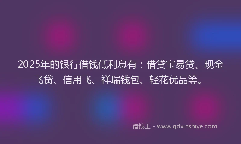 2025年的银行借钱低利息有：借贷宝易贷、现金飞贷、信用飞、祥瑞钱包、轻花优品等。