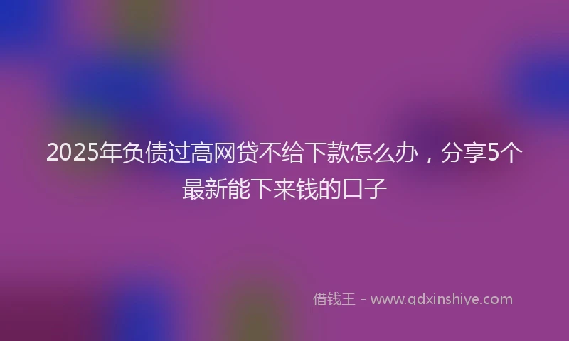 2025年负债过高网贷不给下款怎么办，分享5个最新能下来钱的口子