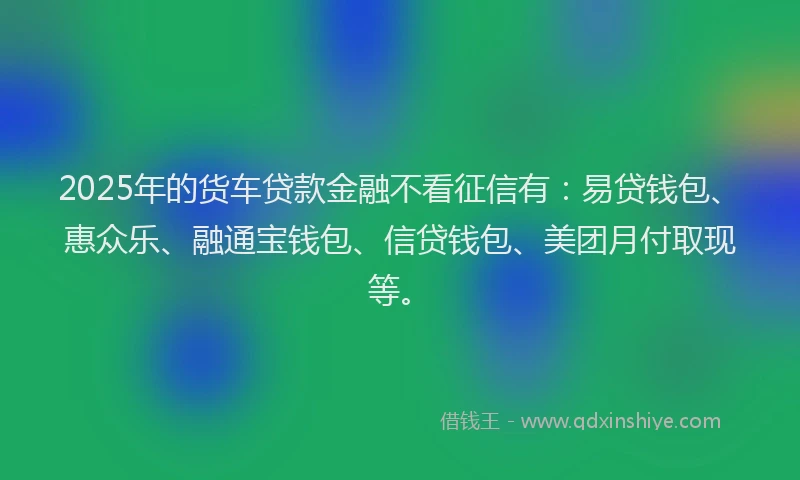 2025年的货车贷款金融不看征信有：易贷钱包、惠众乐、融通宝钱包、信贷钱包、美团月付取现等。