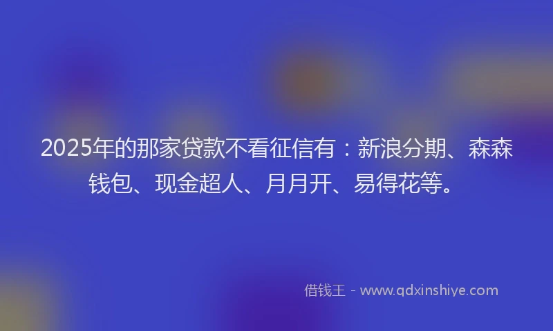 2025年的那家贷款不看征信有：新浪分期、森森钱包、现金超人、月月开、易得花等。