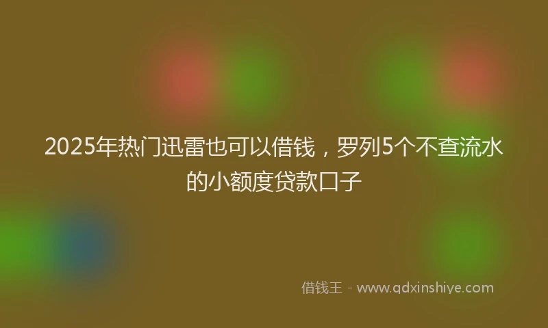 2025年热门迅雷也可以借钱，罗列5个不查流水的小额度贷款口子