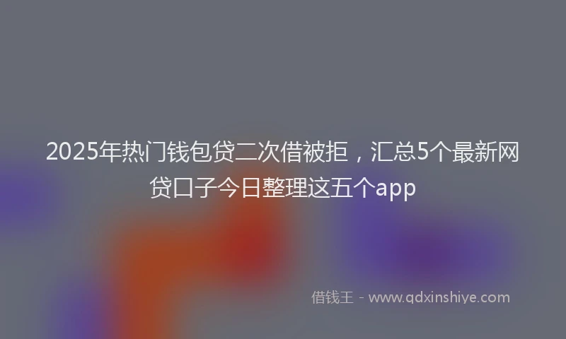 2025年热门钱包贷二次借被拒，汇总5个最新网贷口子今日整理这五个app