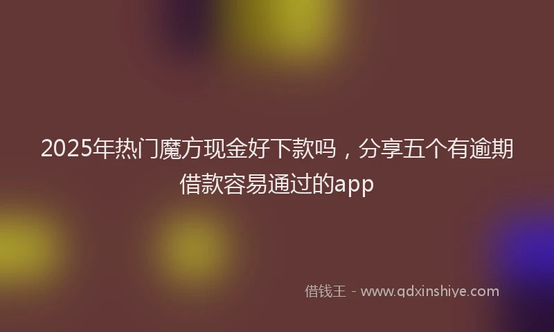 2025年热门魔方现金好下款吗，分享五个有逾期借款容易通过的app