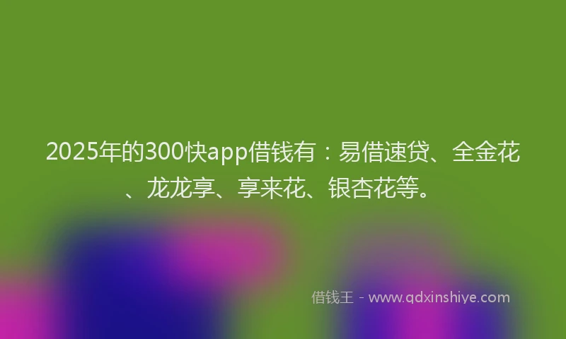 2025年的300快app借钱有：易借速贷、全金花、龙龙享、享来花、银杏花等。