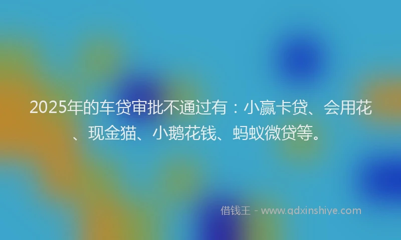 2025年的车贷审批不通过有：小赢卡贷、会用花、现金猫、小鹅花钱、蚂蚁微贷等。
