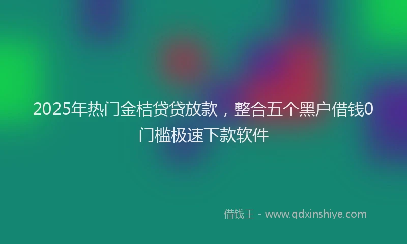 2025年热门金桔贷贷放款，整合五个黑户借钱0门槛极速下款软件