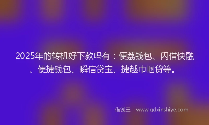 2025年的转机好下款吗有：便荔钱包、闪借快融、便捷钱包、瞬信贷宝、捷越巾帼贷等。