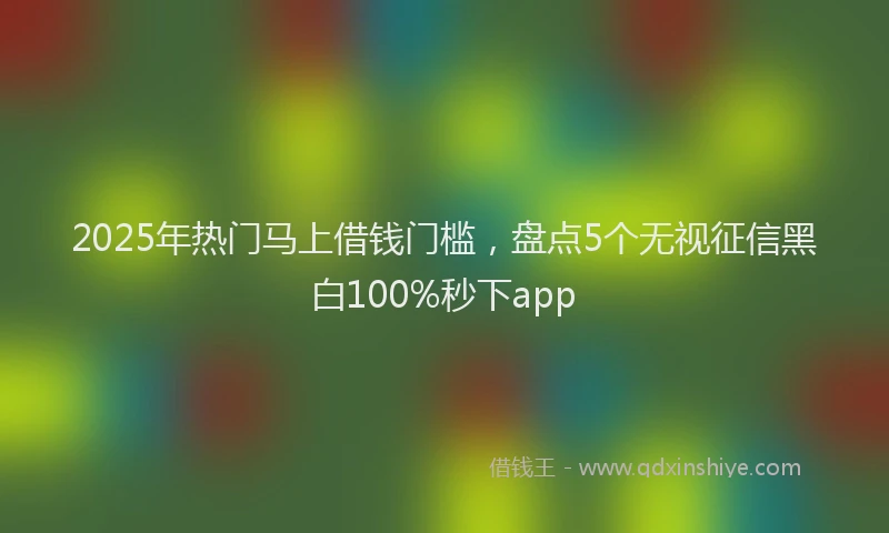 2025年热门马上借钱门槛，盘点5个无视征信黑白100%秒下app