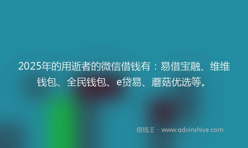 2025年的用逝者的微信借钱有：易借宝融、维维钱包、全民钱包、e贷易、蘑菇优选等。