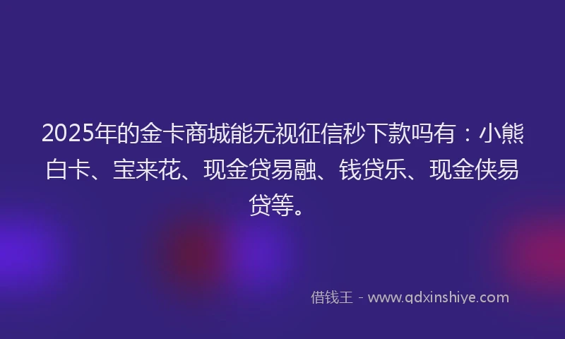 2025年的金卡商城能无视征信秒下款吗有：小熊白卡、宝来花、现金贷易融、钱贷乐、现金侠易贷等。