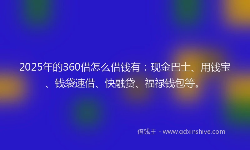 2025年的360借怎么借钱有：现金巴士、用钱宝、钱袋速借、快融贷、福禄钱包等。