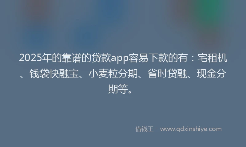 2025年的靠谱的贷款app容易下款的有：宅租机、钱袋快融宝、小麦粒分期、省时贷融、现金分期等。