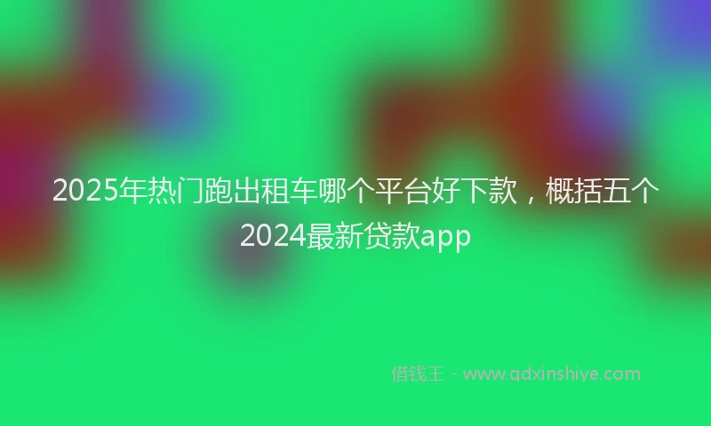 2025年热门跑出租车哪个平台好下款，概括五个2024最新贷款app