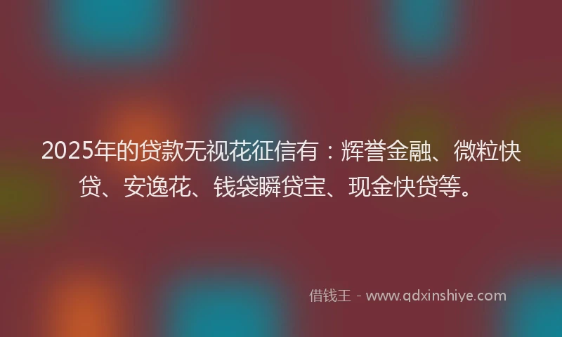 2025年的贷款无视花征信有：辉誉金融、微粒快贷、安逸花、钱袋瞬贷宝、现金快贷等。