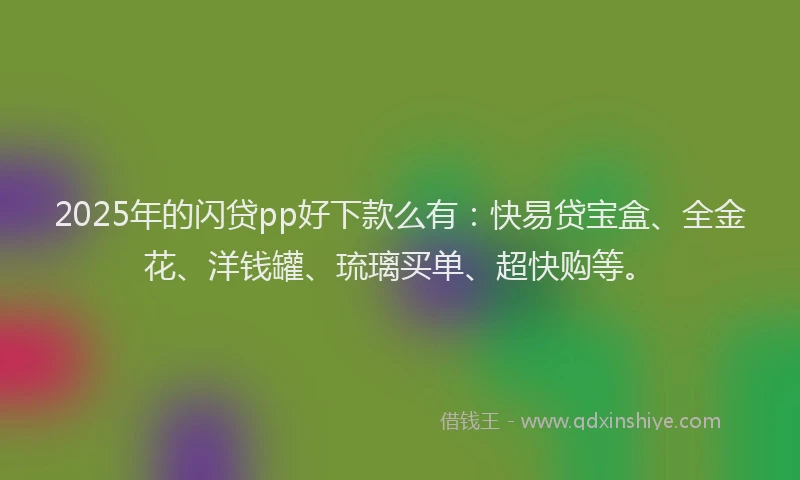 2025年的闪贷pp好下款么有：快易贷宝盒、全金花、洋钱罐、琉璃买单、超快购等。