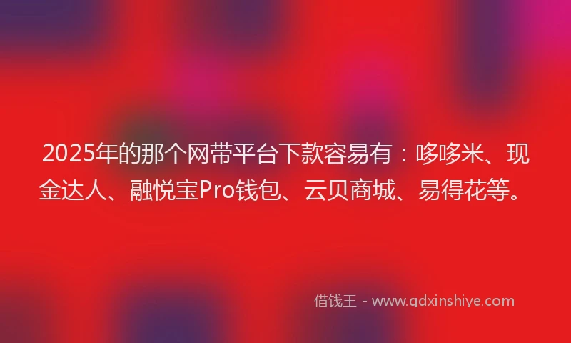 2025年的那个网带平台下款容易有：哆哆米、现金达人、融悦宝Pro钱包、云贝商城、易得花等。