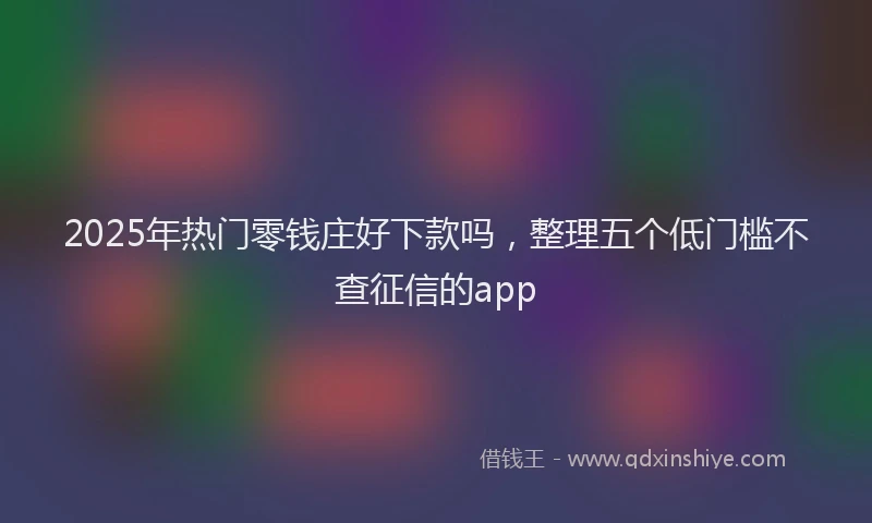2025年热门零钱庄好下款吗，整理五个低门槛不查征信的app